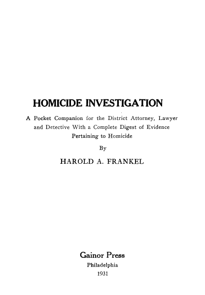 handle is hein.beal/hminvpk0001 and id is 1 raw text is: 













  HOMICIDE INVESTIGATION

A Pocket Companion for the District Attorney, Lawyer
  and Detective With a Complete Digest of Evidence
             Pertaining to Homicide
                     By

          HAROLD A. FRANKEL


Gainor Press
  Philadelphia
     1931


