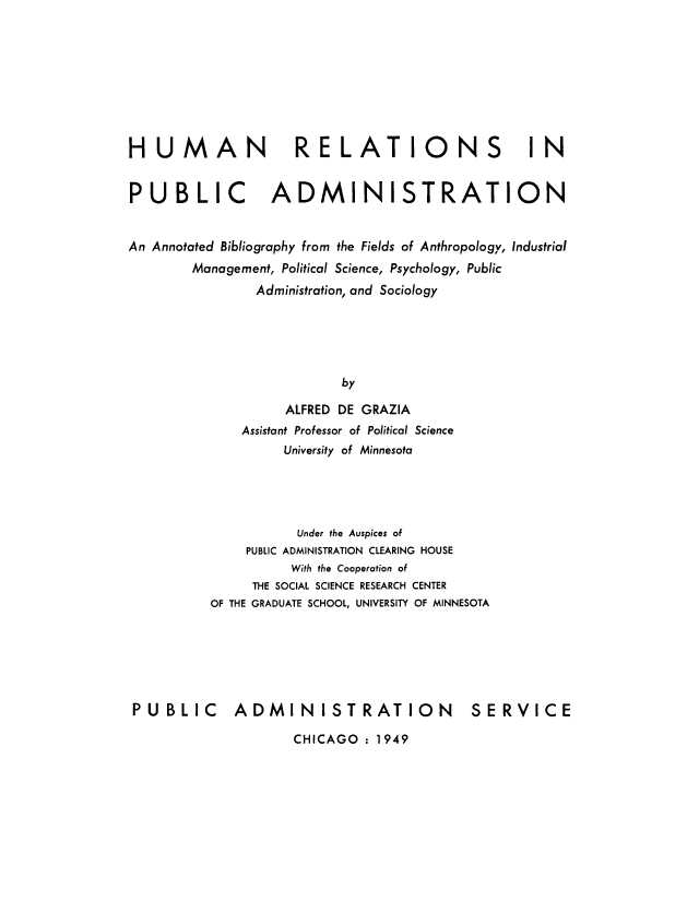handle is hein.beal/hmnrscpub0001 and id is 1 raw text is: 









HUMAN                RELATIONS IN


PUBLIC            ADMINISTRATION


An Annotated Bibliography from the Fields of Anthropology, Industrial
        Management, Political Science, Psychology, Public
                Administration, and Sociology





                           by

                   ALFRED DE GRAZIA
              Assistant Professor of Political Science
                   University of Minnesota





                     Under the Auspices of
               PUBLIC ADMINISTRATION CLEARING HOUSE
                    With the Cooperation of
               THE SOCIAL SCIENCE RESEARCH CENTER
          OF THE GRADUATE SCHOOL, UNIVERSITY OF MINNESOTA






 PUBLIC      ADMINISTRATION                SERVICE


CHICAGO : 1949


