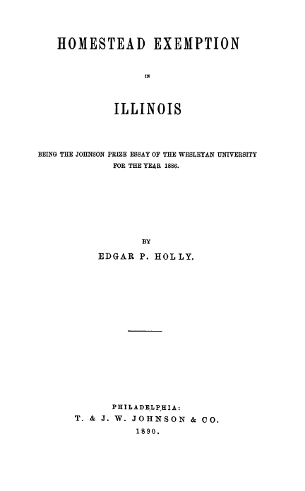 handle is hein.beal/hmsexm0001 and id is 1 raw text is: HOMESTEAD EXEMPTION
IN
ILLINOIS

BEING THE JOHNSON PRIZE ESSAY OF THE WESLEYAN UNIVERSITY
FOR THE YEAR 1886.
BY
EDGAR P. HOLLY.
PHILADE.LP.HIA:
T. & J. W. JOHNSON & CO.
1890.


