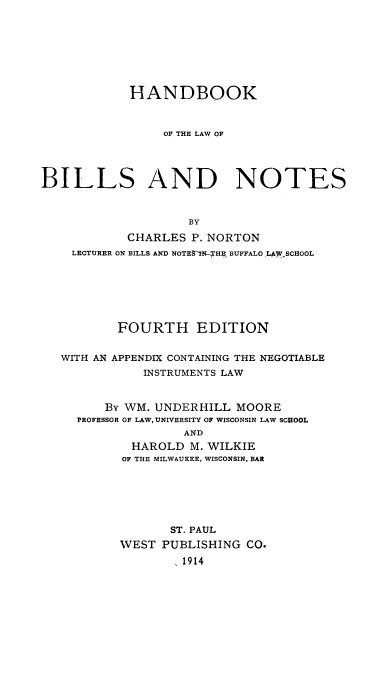 handle is hein.beal/hnbiln0001 and id is 1 raw text is: HANDBOOK
OF THE LAW OF
BILLS AND NOTES
BY
CHARLES P. NORTON
LECTURER ON BILLS AND NOTES-IN-.HE BUFFALO LAW SCHOOL
FOURTH EDITION
WITH AN APPENDIX CONTAINING THE NEGOTIABLE
INSTRUMENTS LAW
By WM. UNDERHILL MOORE
PROFESSOR OF LAW, UNIVERSITY OF WISCONSIN LAW SCHOOL
AND
HAROLD M. WILKIE
OF THE MILWAUKEE, WISCONSIN, BAR
ST. PAUL
WEST PUBLISHING CO.
,1914


