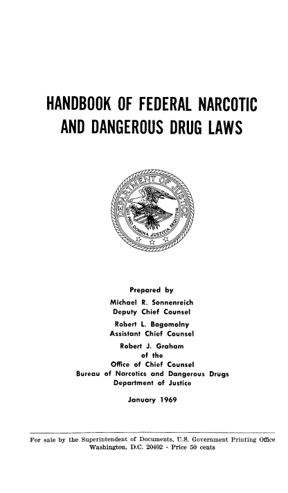 handle is hein.beal/hndbkfed0001 and id is 1 raw text is: 











HANDBOOK OF FEDERAL NARCOTIC


   AND DANGEROUS DRUG LAWS



















                   Prepared by
               Michael R. Sonnenreich
               Deputy Chief Counsel
               Robert L. Bogomolny
               Assistant Chief Counsel
                 Robert J. Graham
                      of the
               Office of Chief Counsel
       Bureau of Narcotics and Dangerous Drugs
                Department of Justice

                   January 1969


For sale by the Superintendent of Documents, U.S. Government Printing Office
              Washington, D.C. 20402 - Price 50 cents


