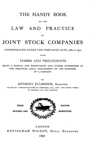 handle is hein.beal/hndbklepcte0001 and id is 1 raw text is: THE HANDY BOOK
ON THE
LAW         AND PRACTICE
OF
JOINT STOCK COMPANIES
INCORPORATED UNDER THE COMPANIES ACTS, 1862 tO 1900
WITH
FORMS AND PRECEDENTS
BEING A MANUAL FOR SECRETARIES AND OTHERS INTERESTED IN
THE PRACTICAL LEGAL MANAGEMENT OF THE BUSINESS
OF A COMPANY
BY
ANTHONY PULBROOK, SOLICITOR
AUTHOR OF RESPONSIBILITIES OF DIRECTORS, ETC., ETC. AND OTHER WORKS
ON COMPANY LAW AND PRACTICE
THIRD                        EDITION
REVISED AND                   REWRITTEN
LONDON
EFFINGHAM        WILSON, ROYAL EXCHANGE
1901


