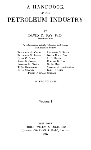 handle is hein.beal/hndbkpeti0001 and id is 1 raw text is: 

            A   HANDBOOK

                     OF THE


PETROLEUM INDUSTRY



                       BY

             DAVID   T. DAY,  Ph.D.
                   EDITOR-IN-CHIEF

          In Collaboration with the Following Contributors
                  and Associate Editors

      FREDERICK G. CLAPP REGINALD G. SMITH
      FREDERICK H. LAHEE DAVID ELIOT DAY
      Louis C. SANDS     A. D. SMITH
      ANNE B. COONS      ROLAND B. DAY
      FORREST M. TOWL    W. N. BEST
      T. G. DELBRIDGE    ARTHUR I. GOLDNGHAM
      IL. C. COOPER      JOHN D. GIL
             FRANK NEWMAN SPELLER


                 IN TWO VOLUMES







                    VOLUME I








                    NEW YORK
            JOHN  WILEY   & SONS, INC.
         LONDON: CHAPMAN &  HALL, LIMITED
                       1922


