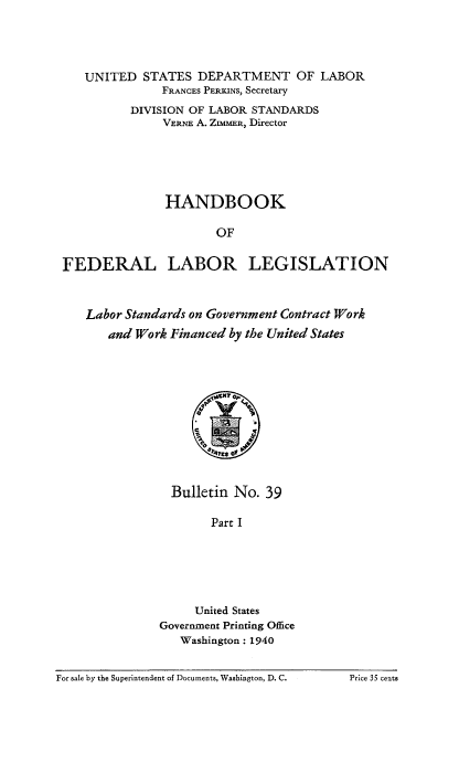 handle is hein.beal/hndfdrlb0001 and id is 1 raw text is: 




   UNITED STATES DEPARTMENT OF LABOR
               FRANCES PERPINS, Secretary
          DIVISION OF LABOR STANDARDS
               VERNE A. ZIMMER, Director





               HANDBOOK

                       OF


FEDERAL LABOR LEGISLATION



   Labor Standards on Government Contract Work
       and Work Financed by the United States


  Bulletin No. 39

        Part I






     United States
Government Printing Office
   Washington: 1940


For sale by the Superintendent of Documents, Washington, D. C.


Price 35 cents


