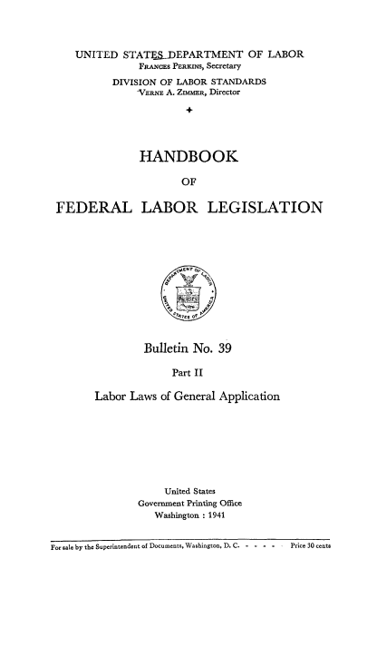 handle is hein.beal/hndfdrlb0002 and id is 1 raw text is: 




    UNITED STATE-J)EPARTMENT OF LABOR
               FRANcES PERKINS, Secretary
          DIVISION OF LABOR STANDARDS
               -VERNE A. ZIMMER, Director
                        +




               HANDBOOK

                       OF


FEDERAL LABOR LEGISLATION


         Bulletin No. 39

              Part II

Labor Laws of General Application


     United States
Government Printing Office
   Washington : 1941


For sale by the Superintendent of Documents, Washington, D. C - - - -   Price 30 cents


