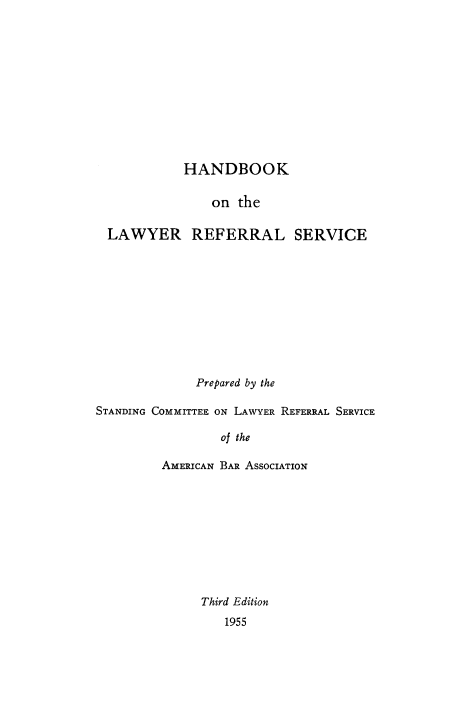 handle is hein.beal/hndlawy0001 and id is 1 raw text is: 












            HANDBOOK

                on the

  LAWYER REFERRAL SERVICE











              Prepared by the

STANDING COMMITTEE ON LAWYER REFERRAL SERVICE

                 of the

         AMERICAN BAR ASSOCIATION










              Third Edition
                  1955


