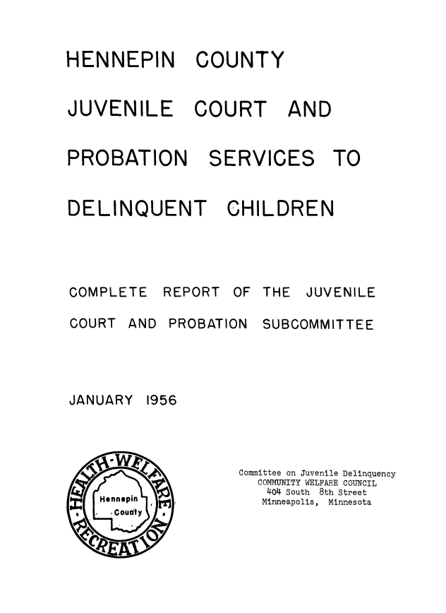 handle is hein.beal/hnpcnty0001 and id is 1 raw text is: 


HENNEPIN


COUNTY


JUVENILE


COURT


AND


PROBATION


DELINQUENT


SERVICES TO


  CHILDREN


COMPLETE

COURT AN


REPORT


D PROBATION


 THE JUVENILE

  SUBCOMMITTEE


Committee on Juvenile Delinquency
  COMMUNITY WELFARE COUNCIL
  1404 South  8th Street
  Minneapolis, Minnesota


JANUARY


1956



