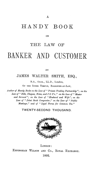 handle is hein.beal/hnybklw0001 and id is 1 raw text is: A

HANDY BOOK
ON
THE LAW OF
BANKER AND CUSTOMER
BY
JAMES WALTER SMITH, ESQ.,
B.A., Oxon., LL.D., London,
OF THE INNER TEMPLE, BARRISTER-AT-LAW,
Author of Handy Books on the Law of  Private Trading Partnership; on the
Law of Bills, Cheques, Notes, and 10 U's ; on the Law of  Master
and Servant; on the Law of Husband and Wife; on the
Law of Joint Stock Companies ; on the Law of Public
Meetings; and of Legal Forms for Common Use.
TWENTY-SECOND THOUSAND.
LONDON :
EFFINGHAM WILSON AND CO., ROYAL EXCHANGE.
1892.


