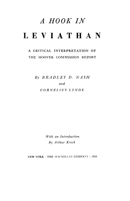 handle is hein.beal/hoklevia0001 and id is 1 raw text is: 




      A HOOK IN



LEVIATHAN



  A CRITICAL INTERPRETATION OF

  THE HOOVER COMMISSION REPORT





    By BRADLEY D. NASH

             and

      CORNELIUS LYNDE












        With an Introduction
        By Arthur Krock



  NEW YORK: THE MACMILLAN COMPANY: 1950


