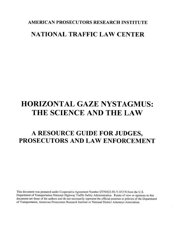handle is hein.beal/horgznyst0001 and id is 1 raw text is: 


     AMERICAN PROSECUTORS RESEARCH INSTITUTE

     NATIONAL TRAFFIC LAW CENTER











  HORIZONTAL GAZE NYSTAGMUS:
       THE SCIENCE AND THE LAW


       A RESOURCE GUIDE FOR JUDGES,
 PROSECUTORS AND LAW ENFORCEMENT







This document was prepared under Cooperative Agreement Number DTNH22-92-Y-05378 from the U.S.
Department of Transportation National Highway Traffic Safety Administration. Points of view or opinions in this
document are those of the authors and do not necessarily represent the official position or policies of the Department
of Transportation, American Prosecutors Research Institute or National District Attorneys Association.


