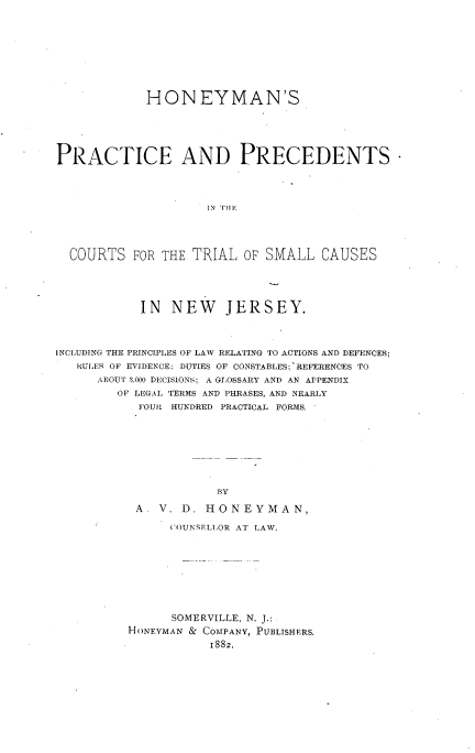 handle is hein.beal/hoyprcdnj0001 and id is 1 raw text is: 










             HONEYMAN'S






PRACTICE AND PRECEDENTS*




                     IN Tilfl





  COURTS FOR THE TRIAL, OF SMALL CAUSES





            IN NEW JERSEY.




INCLUDING THE PRINCIPLES OF LAW RELATING TO ACTIONS AND DEFENCES;
   RULER OF EVIDENCE; DUTIES OF CONSTABLES;'REFERENCES TO
      ABOUT 3.000 DECISIONS; A GLOSSARY AND AN APPENDIX
         OF LEGAL TERMS AND PHRASES, AND NEARLY
            FOUR HUNDRED PRACTICAL FORMS.









                       BY

           A  V. D. HONEYMAN,

                (OUNSELLOR AT LAW.










                SOMERVILLE, N. J.:
          HONEYMAN & COMPANY, PUBLISHERS.

                      1882.


