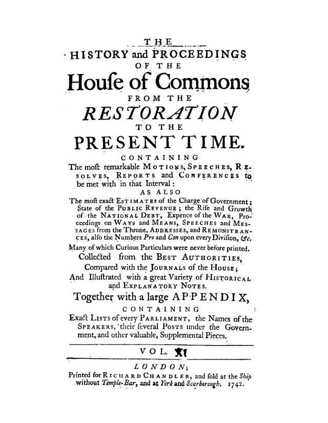 handle is hein.beal/hpcomreti0011 and id is 1 raw text is: 



                THE
 HISTORY and PROCEEDINGS
              OF   THE

Houfe of Commons,
             FROM THE

   RESTORATION
              TO   THE

 PRESENT TIME.
           CONTAINING
The moft remarkable Mo TIONS, SPEECHES, Rz.
  SOLVES, REPORTS   and CONFERENCsS  to
  be met with in that Interval:
               AS ALSO
The moft exafL Esi' IMATEs of the Charge of Government;
  State of the PUBLIc REVENUE ; the Rife and Growth
  of the NATIoNAL DEBT, Expenceofthe WAR, Pro-
  ceedings on WAYs and MEANS, SPEECHES and MES-
  SAGES from the Throne, ADDRESSEs, and REMONSTR AN-
  CE S, alfo the N umbprs Pro and Con upon every Divilion, fsc.
Many of which Curious Particulars were never before printed.
  Colleated from the BEST AUTHORITIES,
    Compared with the JOURNALS of the HousE;
And Illuffrated with a great Variety of HISTORICAL
         apd EXPLANATORY NOTES.
 Together with a large A P -P E N D I X,
           CONTAINING
Exat LIsTs of every PARLIAMENT, the Names of the
  SPEAKERS, 'their feveral POSTS under the Govern.
  ment, and other valuable, Supplemental Pieces.

               V O L.  f

               LONDON;
Printed for R cHARD CHANDLE R, and fold at the Ship
  without Tempk-Bar, and at York and Scarborough. 1742.



