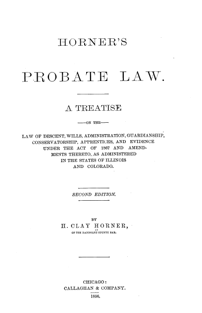 handle is hein.beal/hpltld0001 and id is 1 raw text is: 








          HORNER'S







PBOBATE LAW.





            A  TREATISE


                -ON TH-


LAW OF DESCENT, WILLS, ADMINISTRATION, GUARDIANSHIP,
   CONSERVATORSHIP, APPRENTICES, AND EVIDENCE
      UNDER THE ACT OF 1867 AND AMEND-
        MENTS THERETO, AS ADMINISTERED
           IN THE STATES OF ILLINOIS
              AND COLORADO.





              SECOND EDITION.




                   BY
           H. CLAY  HORNER,
                    II
              OF THE RANDOLPH COUNTY BAU.










                 CHICAGO:
            CALLAGHAN & COMPANY.
                   1896.


