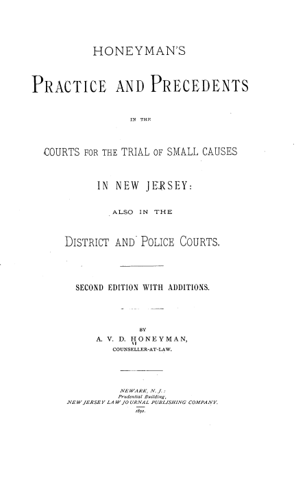 handle is hein.beal/hppctc0001 and id is 1 raw text is: HONEYMAN'S
PRACTICE AND PRECEDENTS
IN THE
COURTS FOR THE TRIAL OF SMALL CAUSES

IN NEW JERSEY:
ALSO IN THE
DISTRICT AND POLICE COURTS.
SECOND EDITION WITH ADDITIONS.
BY
A. V. D. HONEYMAN,
COUNSELLER-AT-LAW.

NE WARK, N. J. :
Prudential Building,
NEW JERSEY LA W JO URNAL PUBLISHING COMPANY.
1892.


