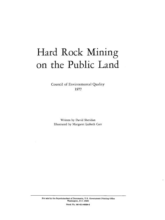handle is hein.beal/hrdrckm0001 and id is 1 raw text is: 















Hard Rock Mining



on the Public Land




        Council of Environmental Quality
                      1977








              Written by David Sheridan
          Illustrated by Margaret Lizbeth Carr


For sale by the Superintendent of Documents, U.S. Government Printing Office
              Washington, D.C. 20402
              Stock No. 041-011-00034-3


