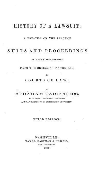 handle is hein.beal/hrlws0001 and id is 1 raw text is: 








   HISTORY OF A LAWSUIT:



        A TREATISE ON 'TRE PRACTICE




SUITS AND PROCEEDINGS


           OF EVERY DESCRIPTION,


      FROM THE BEGINNING TO THE END,



        COURTS OF LAW;


                  BY
    ABRAHAI CA_.RUTHERS,
          LATE CIRCUIT JUDGE OF TENNESSEE,
       AND LAW PROFESSOR IN CUIMBERLAND UNIVERSITY.


    THIRD EDITION.






    NASHVILLE:
TAVEL, EASTMAN & HOWELL,
      LAW PUBLISHERS.
         1879.


