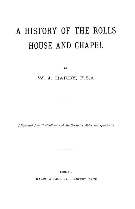 handle is hein.beal/hrolhc0001 and id is 1 raw text is: A HISTORY OF THE ROLLS
HOUSE AND CHAPEL
BY
W. J. HARDY, F.S.A

(eprin ted from iliddlesex and Hertfordshire Notes and Queries.)

LONDON

HARDY & PAGE, 44, CHANCERY LANE


