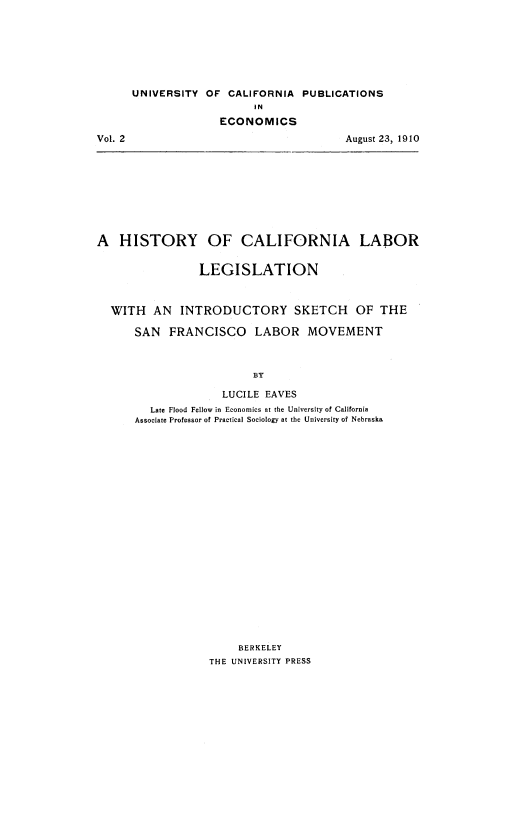 handle is hein.beal/hscllbr0001 and id is 1 raw text is: 







UNIVERSITY  OF CALIFORNIA  PUBLICATIONS
                    IN
              ECONOMICS
                                  August 23, 1910


A   HISTORY


OF   CALIFORNIA LABOR


              LEGISLATION



WITH   AN  INTRODUCTORY SKETCH OF THE

    SAN  FRANCISCO LABOR MOVEMENT



                       BY

                  LUCILE EAVES
      Late Flood Fellow in Economics at the University of California
    Associate Professor of Practical Sociology at the University of Nebraska





















                    BERKELEY
                THE UNIVERSITY PRESS


Vol. 2


