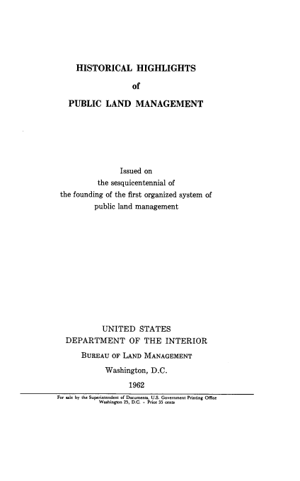 handle is hein.beal/hshghl0001 and id is 1 raw text is: 






  HISTORICAL HIGHLIGHTS

                of

PUBLIC LAND MANAGEMENT


                Issued on
          the sesquicentennial of
 the founding of the first organized system of
          public land management













            UNITED   STATES
  DEPARTMENT OF THE INTERIOR

      BUREAU  OF LAND MANAGEMENT
            Washington, D.C.

                  1962
For sale by the Superintendent of Documents, U.S. Government Printing Office
           Washington 25, D.C. - Price 35 cents


