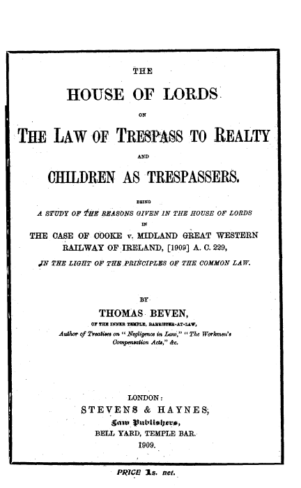 handle is hein.beal/hslrdwtrp0001 and id is 1 raw text is: 






THE


         HOUSE OF LORDS'

                      ON


THE LAW OF TRESPASS TO REALTY

                     AND


     CHILDREN AS TRESPASSERS.



   A STUDY OF !HE REASONS UIVEN IN THE HOUSE OF LORDS


   THE OASE OF COOKE v. MIDLAND GREAT WESTERN
        RAILWAY OFIRELAND, [1909] A. C. 229,

    N N THE LrGHT OF THE. PRICrPLES OF THE COMMON LAW.



                      BY.

              THOMAS -BEVEN,
              or vm InNIE u=,LU R~.U -AT-LLW,
       Autor of Tealioes on zegl 'igecs in Law,  The Workmn's
                 Compensdion Acts, &c.


        LONDON:
STEVENS & IAYNES;

  BELL YARD, TEMPLE BAR.
          1909.


PRICE is. net.


