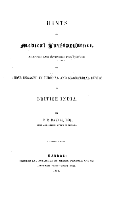 handle is hein.beal/hsmljcai0001 and id is 1 raw text is: 







                 HINTS



                      ON




    jaeicat Jl        ~       fni



        ADAPTED ANI) I4oTENDED FORT'USE



                      OF



HOSE ENGAGED IN JUDICIAL AND MAGISTERIAL DUTIES



                      IN



            BRITISH INDIA.




                      3Y


               C. R. BAYNES, ESQ.,
            CIVIL AND SESSION JUDGE OF MADURA











                  MADRAS:

   PRINTED AND PUBLISHED BY MESSRS. PHAROAH AND CO.

            ATHIENJEM PRESS-3IOUNT ROAD.

                    1854.


