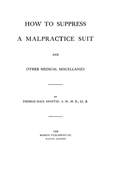 handle is hein.beal/hsms0001 and id is 1 raw text is: HOW TO SUPPRESS
A MALPRACTICE SUIT
AND
OTHER MEDICAL MISCELLANIES

THOMAS HALL SHASTID, A. M., M. D., LL. B.

MARION PUBLISHING CO.
MARION, ILLINOIS


