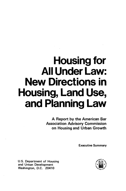 handle is hein.beal/hsnnwdi0001 and id is 1 raw text is: 












             Housing for

        All  Under Law:

   New Directions in

Housing, Land Use,

  and Planning Law


            A Report by the American Bar
          Association Advisory Commission
            on Housing and Urban Growth



                     Executive Summary


U.S. Department of Housing
and Urban Development
Washington, D.C. 20410


