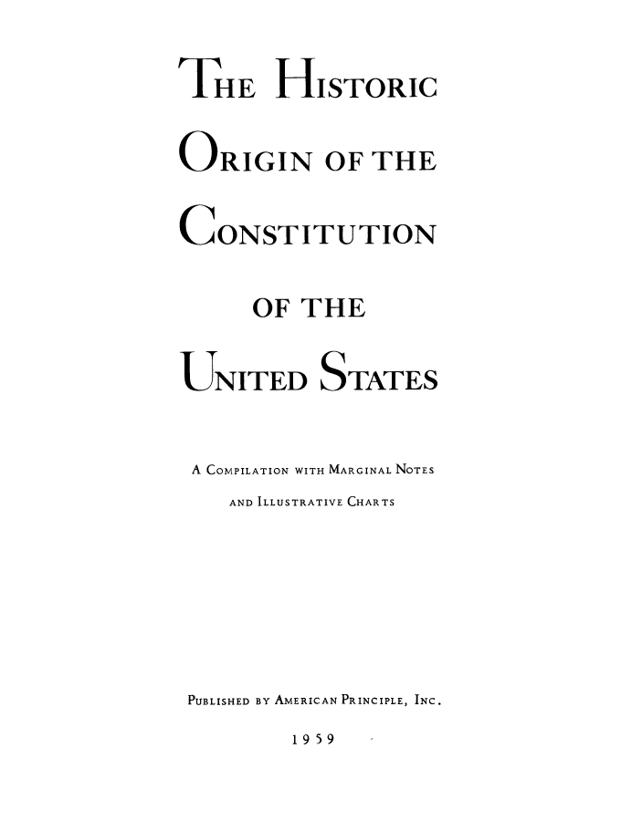 handle is hein.beal/hsocusc0001 and id is 1 raw text is: 

THE HISTORIC

ORIGIN OF THE

CONSTITUTION

      OF THE

UNITED STATES


A COMPILATION WITH MARGINAL NOTES
    AND ILLUSTRATIVE CHARTS






 PUBLISHED BY AMERICAN PRINCIPLE, INC.


195 9


