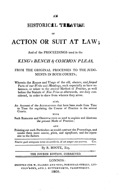 handle is hein.beal/hstaclw0001 and id is 1 raw text is: 



AN


          HISTORICIL TIZATIAE

                         OF


ACTION OR SUIT AT LAW;


          And of the PROCEEDINGS used   in the


    KING's BENCH 8 COMMON PLEAS,

  FROM   THE  ORIGINAL PROCESSES TO. THE JUDG.
               MENTS   IN BOTH  COURTS;

  Wherein the Reason and IVsage of the old, obscure, and forpal
    Parts of our Writs and Hleadings, such especially as have re-
    ference, or relate to the ancient Method of Practice, as well
    before the Statute of Nisi Prius as afterwards, are duly con-
    sidered, in order to shew from whence they arose.

                          ALSO,
  An Account of the ALTERATIONS that have been made from Time
    to Time for regulating the Course of Practice in the several
    Courts.
                          WITH
  Such REMARKS and OBSERVATIONs as tend to explain and illustrate
                the present Mode of Practice;
                          AND
  Pointing out such Particulars as would contract the Proceedings, and
    render them more concise, plain, and significant, and less expen-
    sive to the Suitors.

  Nescire quid antequam natus sis acciderit, id est semper essepuerum.  Cyc.

                   By R. BOOTE,  Esq.

            THE FOURTH  EDITION, CORRECTED.

                        LONDON:
  PRINTED FOR W. CLARKE AND SONS, PORTUGAL-STREET, LIN-
      COLN'S-INN, AND J. BUTTERWORTH, FLEET-STREET,
                         1805.


