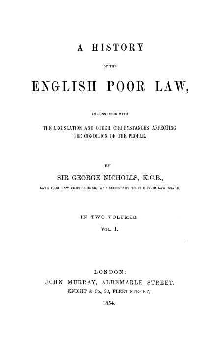 handle is hein.beal/hstengprl0001 and id is 1 raw text is: A HISTORY
OF THE
ENGLISH POOR LAW,

IN CONNEXION WITH
THE LEGISLATION AND OTHER CIRCUMSTANCES AFFECTING
THE CONDITION OF THE PEOPLE.
BY
SIR GEORGE NICHOLLS, K.C.B.,
LATE POOR LAW COMMISSIONER, AND SECRETARY TO THE POOR LAW BOARD.
IN TWO VOLUMES.
VOL. I.
LONDON:
JOHN    MURRAY, ALBEMARLE            STREET.
KNIGHT & Co., 90, FLEET STREET.

1854.


