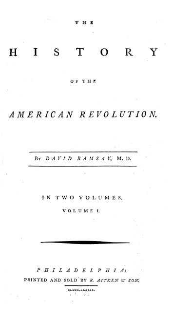 handle is hein.beal/hstyamrv0001 and id is 1 raw text is: 


T H I


IS T


OF THE


AMERICAN


REVOLUTION.


By DAVID RAMSAY, M.D.


IN TWO VOLUMES.

    VOLUME I.


  P H I L A D E L P H I A:
PRINTED AND SOLD BY R. AITKEN L 8SON.
        M.DCC.LXXXIX.


0


R


Y


