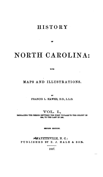 handle is hein.beal/hsyncna0001 and id is 1 raw text is: HISTORY
o0
NORTH CAROLINA:
WITH

MAPS AND

ILLUSTRATIONS.

BT
FRANCIS L. HAWKS, D.D., L.L.D.
VOL. I.,
EMBRACING THE PERIOD BETWEEN THE FIRST VOYAGE TO THE COLONY IN
15684, TO THE LAST IN 1591.
BECOND EDITION.
 FAYETEVILLE, N. C.:
PUBLISHED           BY   E. J. HALE        &   SON.
1857.


