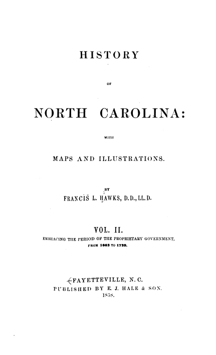 handle is hein.beal/hsyncna0002 and id is 1 raw text is: HISTORY
OF

NORTH

CAROLINA:

WITH

MAPS AND ILLUSTRATIONS.
BY
FRANCIS L. HAWKS, D.D., LL. D.
VOL. II.
EMBRACING THE PERIOD OF THE PROPRIETARY GOVERNMENT,
FROM 1663 TO 1719.
-'FAYETTEVILLE, N. C.
PtUBLIS hE D BY E. J. HALE & SON.
1S5s.


