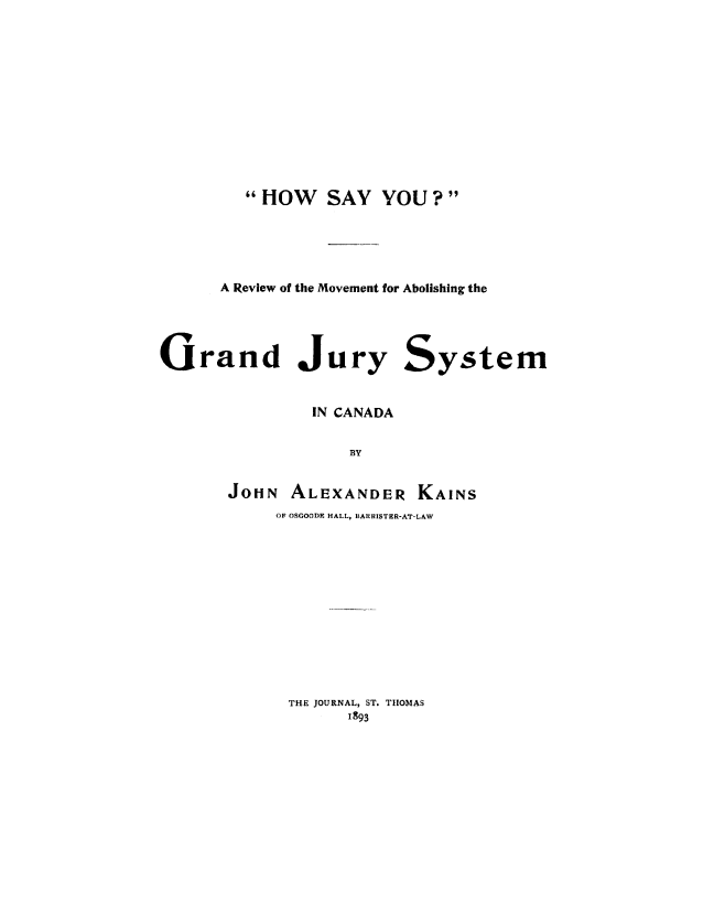 handle is hein.beal/hsyrvm0001 and id is 1 raw text is: 












         HOW    SAY YOU?





      A Review of the Movement for Abolishing the





Grand Jury System


                IN CANADA


                   BY


       JOHN ALEXANDER KAINS
            OF OSGOODE HALL, BARISTER-AT-LAW


THE JOURNAL, ST. THOMAS
      1893


