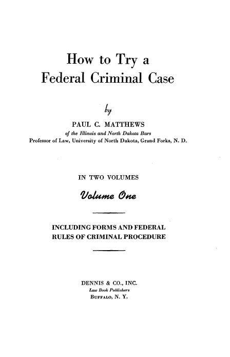 handle is hein.beal/htfcc0001 and id is 1 raw text is: How to Try a
Federal Criminal Case
PAUL C. MATTHEWS
of the Illinois and North Dakota Bars
Professor of Law, University of North Dakota, Grand Forks, N. D.

IN TWO VOLUMES
Vlame c~fe
INCLUDING FORMS AND FEDERAL
RULES OF CRIMINAL PROCEDURE
DENNIS & CO., INC.
Law Book Publishers
BUFFALO, N. Y.


