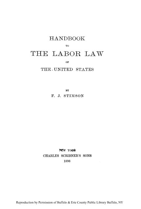 handle is hein.beal/htheus0001 and id is 1 raw text is: HANDBOOK
TO
THE LABOR LAW
OF

THE   UNITED STATES
BY
F. J. STIMSON

Mw Yo
CHARLES SCRIBNER'S SONS
1896

Reproduction by Permission of Buffalo & Erie County Public Library Buffalo, NY


