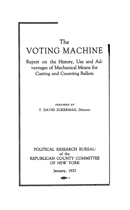 handle is hein.beal/htme0001 and id is 1 raw text is: 







             The

VOTING MACHINE

Report on the History, Use and Ad-
  vantages of Mechanical Means for
    Casting and Counting Ballots






            PREPARED BY
     T. DAVID ZUKERMAN, Director








   POLITICAL RESEARCH BUREAU
             of the
 REPUBLICAN COUNTY  COMMITTEE
          OF NEW YORK
          January, 1925


. eop77


I


i


