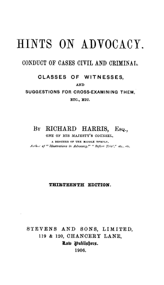 handle is hein.beal/htsadvccv0001 and id is 1 raw text is: 







HINTS ON ADVOCACY.


  CONDUCT OF CASES CIVIL AND CRIMINAL.

      CLASSES OF WITNESSES,
                  AND
   SUGGESTIONS FOR CROSS-EXAMINING THEM,
                ETC., ETC.


  By  RICHARD    HARRIS, Esq.,
      ONE OF HIS MAJESTY'S COUN.SEL,
        A BENCHER OF THE MIDDLE TFMPLE,
 A_,h,,r of  Illustrations in Advocacy,   Jefo,  Tria',' etc.. 1r.






       THIRTEENTH EDITION.







STEVENS    AND  SONS, LIMITED,
    119 & 120, CHANCERY LANE,


               1906.


