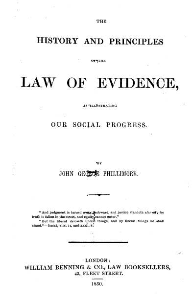 handle is hein.beal/htyplwev0001 and id is 1 raw text is: 


THE


     HISTORY AND PRINCIPLES


                        OF THE



LAW OF EVIDENCE,


           AS VILLIISTRATING



OUR    SOCIAL PROGRESS.






               'BY

   JOHN GE(1E PHILLIIORE,


     And judgment is turned aiv.yckward, and justice standeth afar off; for
   truth is fallen in the street, and equityjcannot enter.
     But the liberal deviseth liberal things, and by liberal things he shall
                     7  
   stand.-Isaiah, xlix. 14, and xxxai. 8.






                     LONDON:
WILLIAM BENNING & CO., LAW BOOKSELLERS,
                 43, FLEET STREET.

                       1850.


