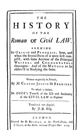 handle is hein.beal/htyrcvls0001 and id is 1 raw text is: T H E
HISTORY
OF T H E
Roman or Civil LAW.
S H E W I N G
Its ORIGIN and PROGRESS; how, and
when the feveral Parts of it were firft com-
pil'd; with fome Account of the Principal
WRITERS and COMMENTATORS
thereupon: And of the M E T H O D to be
obferv'd in Studying the fame.
Written originally in French,
By M. CLAUDE JOSEPH de FERRIERE.
To which is Added,
Dr. DUCK's Treatife of the Ufe and Authority
of the CIVIL LAW in England.
Tranfiated into Frgli/h,
By j. B. Efq;
L C N D 0 N,
Printed for D. BR o w N F, at the Black-S-an, and
F. CLAY, at the Bible, without rerjle-Bar. 724.



