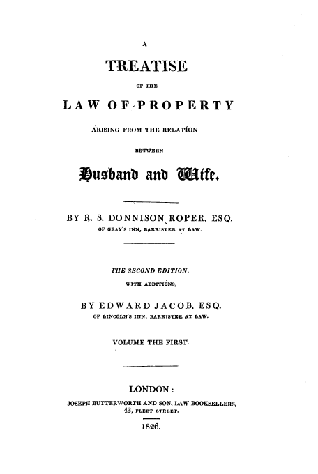 handle is hein.beal/huswif0001 and id is 1 raw text is: TREATISE
OF THE
LAW OF-PROPERTY
ARISING FROM THE RELATION
BETWEEN
xpuobanb anb Wife,.

BY R. S. DONNISON ROPER, ESQ.
OF GRAY'S INN, BARRISTER AT LAW.
THE SECOND EDITION,
WITH ADDITIONS,
BY EDWARD JACOB, ESQ.
OF LINCOLN'S INN, BARRISTER AT LAW.
VOLUME THE FIRST.
LONDON:
JOSEPH BUTTERWORTH AND SON, LAW BOOKSELLERS,
43, FLEET STREET.
1826.


