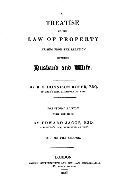 handle is hein.beal/huswif0002 and id is 1 raw text is: TREATISE
OF THE
LAW OF PROPERTY
ARISING FROM THE RELATION
BETWEEN
2rubanb aub           Wife+
BY R.-S. DONNISON ROPER, ESQ.
OF GRAY'S INN, BARRISTER AT LAW.
THE SECOND EDITION,
WITH ADDITIONP,
BY EDWARD JACOB, ESQ.
OF LINCOLN'% INN, BARRISTER AT LAW.
VOLUME THE SECOND.
LONDON:
JOSEPH BUTTERWORTH AND SON, LAW BOOKSELLERS,
43, FLEET STREET.
189,


