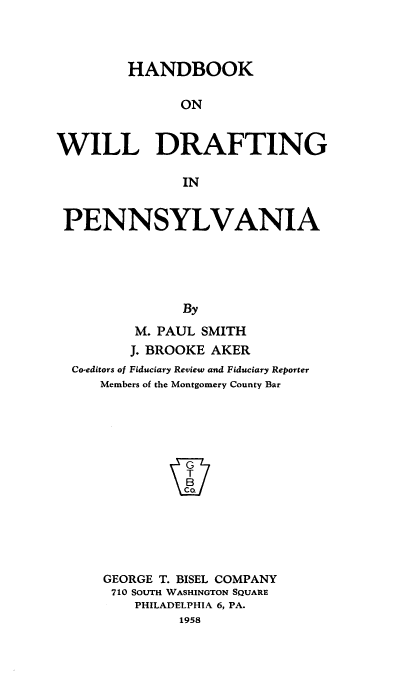 handle is hein.beal/hwidpa0001 and id is 1 raw text is: 



        HANDBOOK

              ON


WILL DRAFTING

               IN


 PENNSYLVANIA





               By
         M. PAUL SMITH
         J. BROOKE AKER
  Co-editors of Fiduciary Review and Fiduciary Reporter
     Members of the Montgomery County Bar






              P






     GEORGE T. BISEL COMPANY
     710 SOUTH WASHINGTON SQUARE
         PHILADELPHIA 6, PA.
              1958


