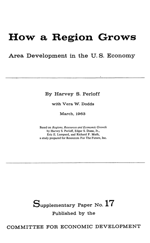 handle is hein.beal/hwrgngr0001 and id is 1 raw text is: 






How a Region Grows


Area Development in the U. S. Economy


  By Harvey S. Perloff

    with Vera W. Dodds

       March, 1963

Based on Regions, Resources and Economic Growth
   by Harvey S. Perloff, Edgar S. Dunn, Jr.,
   Eric E. Lampard, and Richard F. Muth,
a study prepared for Resources For The Future, Inc.


Supplementary


Paper No. 17


Published by the


COMMITTEE FOR ECONOMIC DEVELOPMENT


