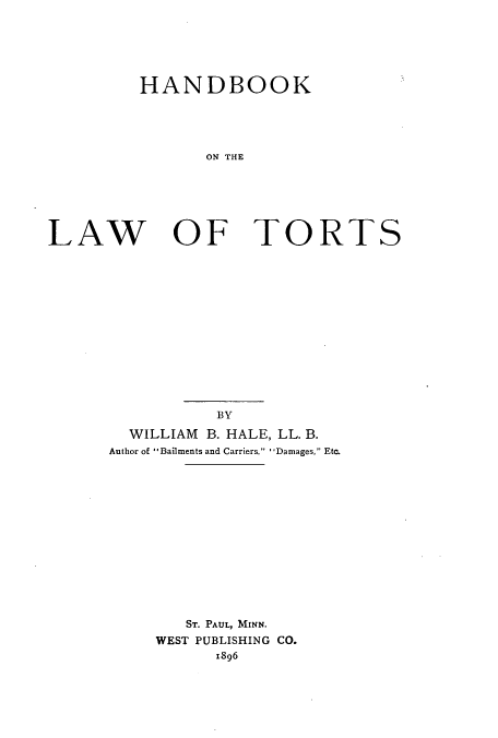 handle is hein.beal/hwtorts0001 and id is 1 raw text is: HANDBOOK
ON THE

LAW

OF TORTS

BY
WILLIAM B. HALE, LL. B.
Author of Bailments and Carriers. 'Damages, Etc.
ST. PAUL, MINN.
WEST PUBLISHING CO.
1896


