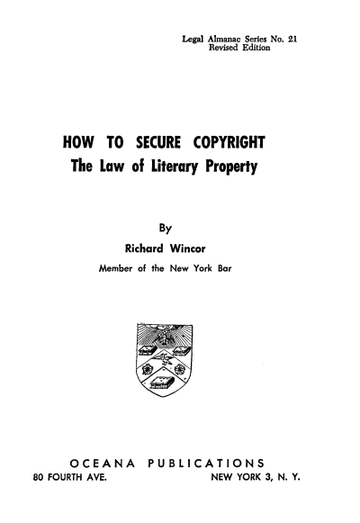 handle is hein.beal/hwtosecpy0001 and id is 1 raw text is: 

                       Legal Almanac Series No. 21
                            Revised Edition







     HOW TO SECURE COPYRIGHT

     The Law of Literary Property




                    By
               Richard Wincor
          Member of the New York Bar














      OCEANA      PUBLICATIONS
80 FOURTH AVE.              NEW YORK 3, N. Y.


