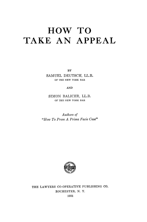 handle is hein.beal/hwtotkap0001 and id is 1 raw text is: 








          HOW TO


TAKE AN APPEAL







                  BY
         SAMUEL DEUTSCH, LL.B.
            OF THE NEW YORK BAR

                 AND

          SIMON BALICER, LL.B.
            OF THE NEW YORK BAR



               Authors of
       How To Prove A Prima Facie Case




















   THE LAWYERS CO-OPERATIVE PUBLISHING CO.
             ROCHESTER, N. Y.
                  1931


