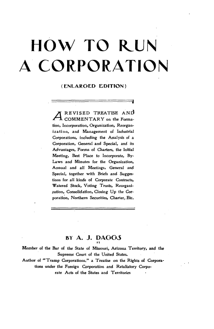 handle is hein.beal/hwtrncnrd0001 and id is 1 raw text is: 









     HOW TO IUN



A CORPORATION


                  (ENLAROED EDITION)






              A REVISED TREATISE ANI)
                   COMMENTARY on the Forma-
              tion, Incorporation, Organization, Reorgan-
              ization, and Management of Industrial
              Corporations, including the Analysis of a
              Corporation, General and Special, and its
              Advantages, Forms of Charters, the Initial
              Meeting, Best Place to Incorporate, By-
              Laws and Minutes for the Organization,
              Annual and all Meetings, General and
              Special, together with Briefs and Sugges-
              tions for all kinds of Corporate Contracts,
              Watered Stock, Voting Trusts, Reorgani-
              ;ation, Consolidation, Closing Up the Cor-
              poration, Northern Securities, Charter, Etc.








                   Iy   A.  J.  DAGOS
                                It
 Member of the Bar of the State of Missouri, Arizona Territory, and the
                Supreme Court of the United States.
 Author of Tramp Corporations, a Treatise on the Rights of Corpora-
      tions under the Foreign Corporation and Retaliatory Corpo-
               rate Acts of the States and Territories


