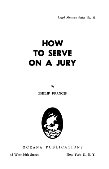 handle is hein.beal/hwtsvjry0001 and id is 1 raw text is: Legal Almanac Series No. 31

HOW
TO SERVE
ON A JURY
By
PHILIP FRANCIS
OCEANA PUBLICATIONS

43 West 16th Street

New York 11, N. Y.


