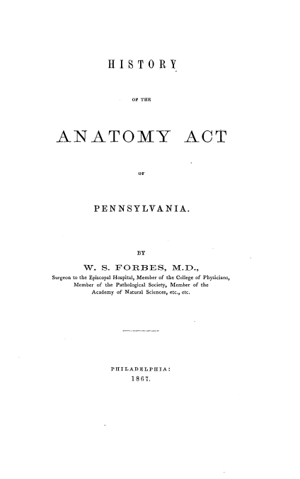 handle is hein.beal/hyayatp0001 and id is 1 raw text is: 









            HISTORY




                 OF TUE






ANATOMY ACT




                  OF


         PENNSYLVANIA.






                   BY

       W. S. FORBES, M.D.,
Surgeon to the Episcopal Hospital, Member of the College of Physicians,
     Member of the Pathological Society, Member of the
         Academy of Natural Sciences, etc., etc.


PHILADELPHIA:
     1867.


